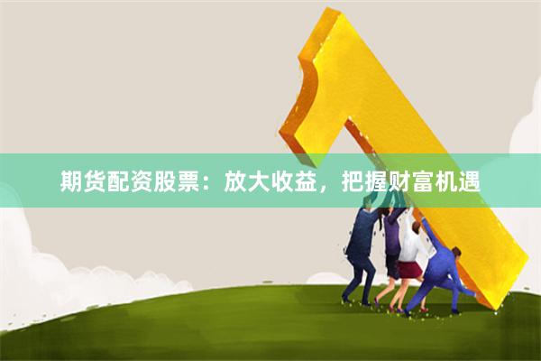 期货配资股票：放大收益，把握财富机遇
