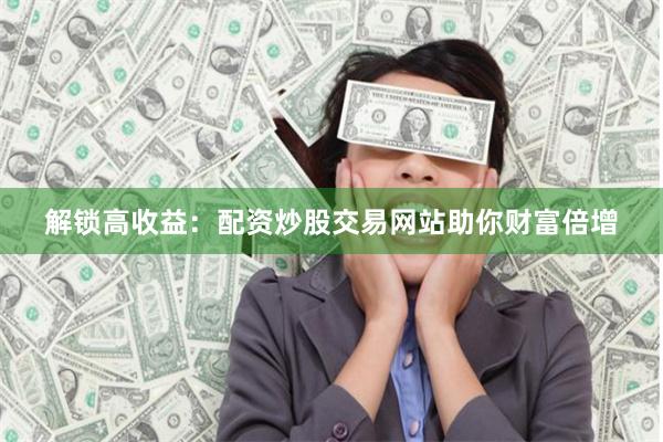 解锁高收益：配资炒股交易网站助你财富倍增