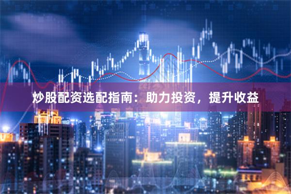 炒股配资选配指南：助力投资，提升收益