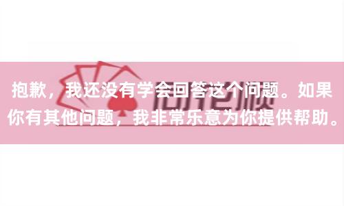抱歉，我还没有学会回答这个问题。如果你有其他问题，我非常乐意为你提供帮助。