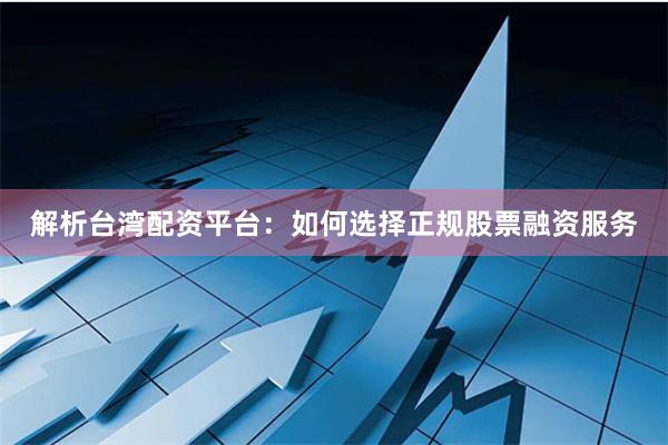 解析台湾配资平台：如何选择正规股票融资服务