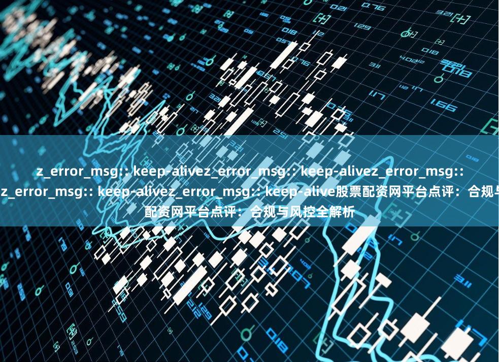z_error_msg:: keep-alivez_error_msg:: keep-alivez_error_msg:: keep-alivez_error_msg:: keep-alivez_error_msg:: keep-alive股票配资网平台点评：合规与风控全解析